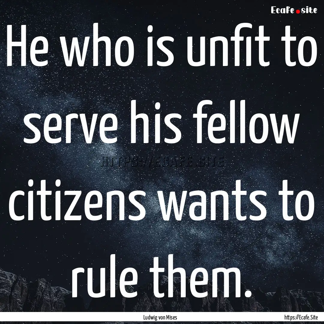 He who is unfit to serve his fellow citizens.... : Quote by Ludwig von Mises