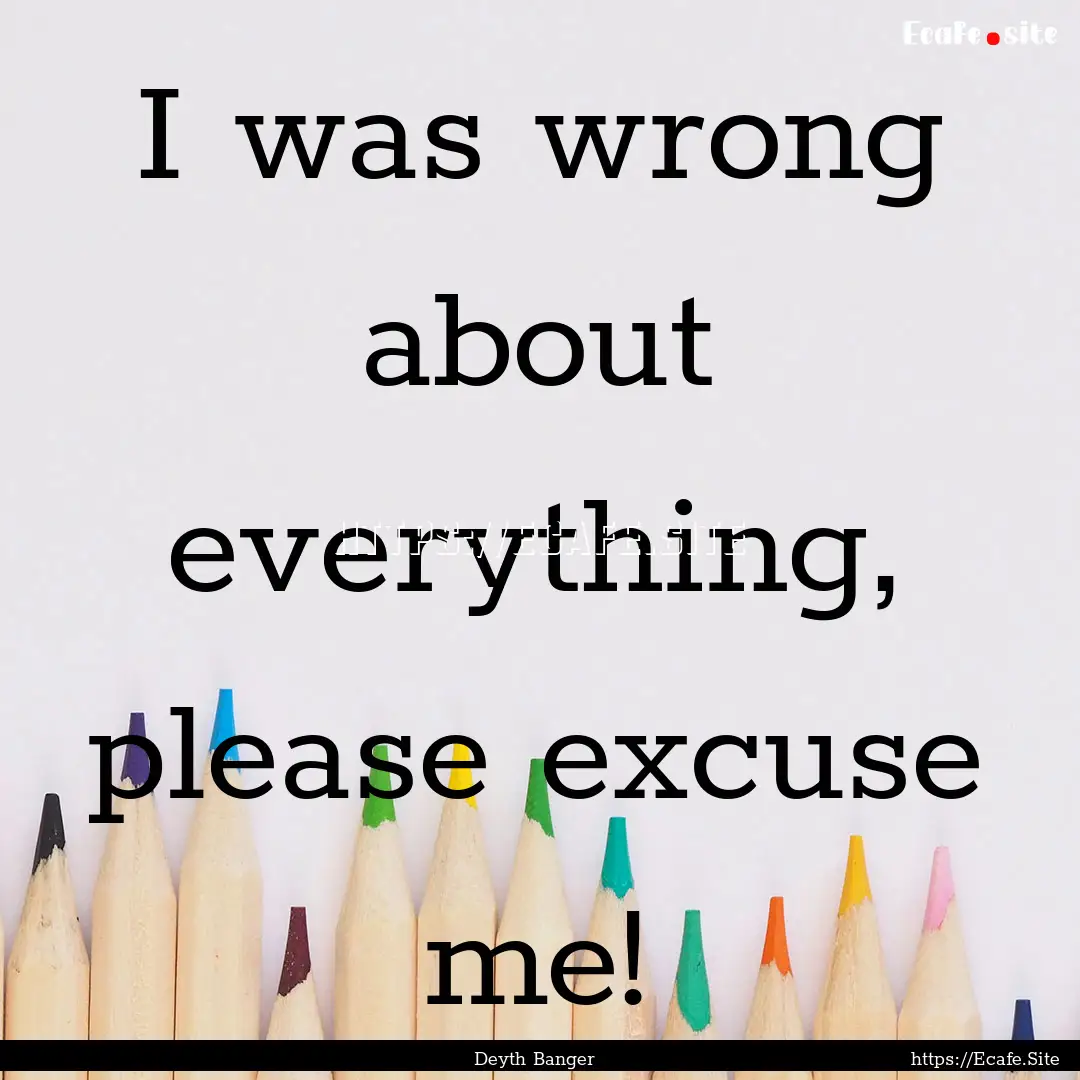 I was wrong about everything, please excuse.... : Quote by Deyth Banger