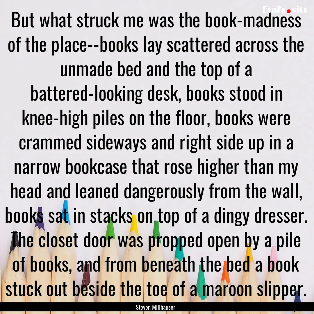 But what struck me was the book-madness of.... : Quote by Steven Millhauser