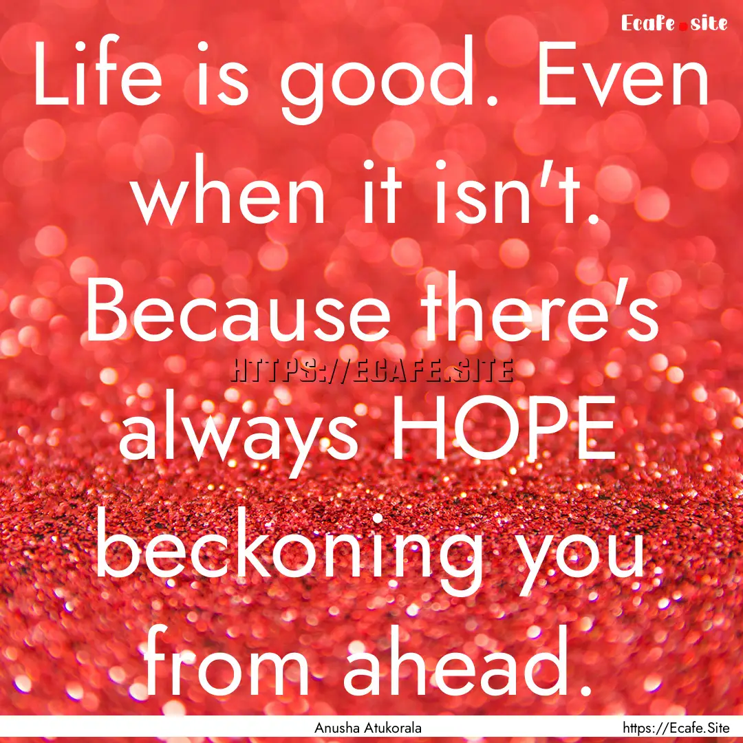 Life is good. Even when it isn't. Because.... : Quote by Anusha Atukorala