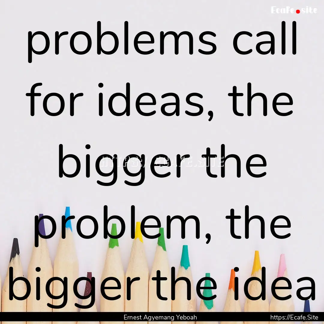 problems call for ideas, the bigger the problem,.... : Quote by Ernest Agyemang Yeboah