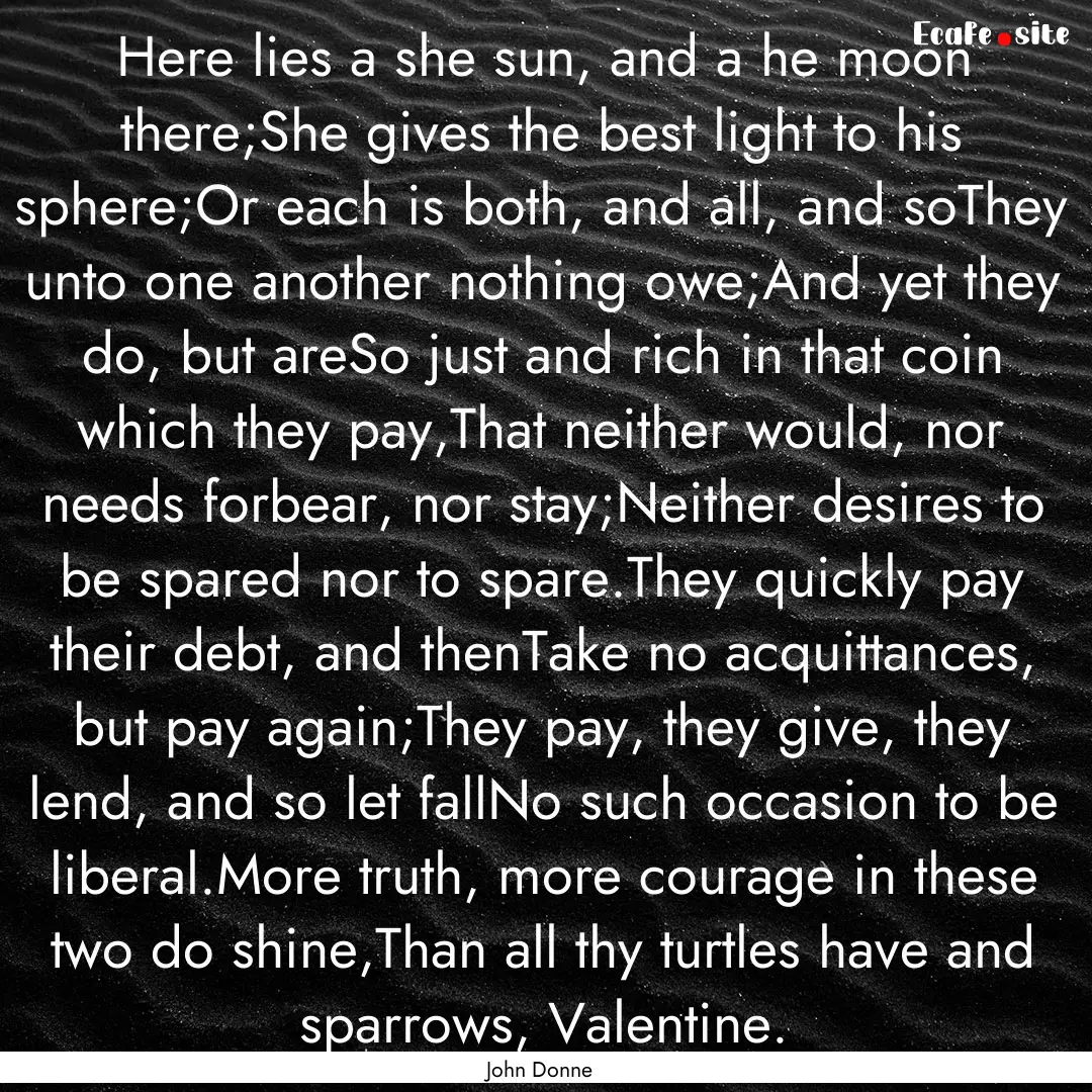 Here lies a she sun, and a he moon there;She.... : Quote by John Donne