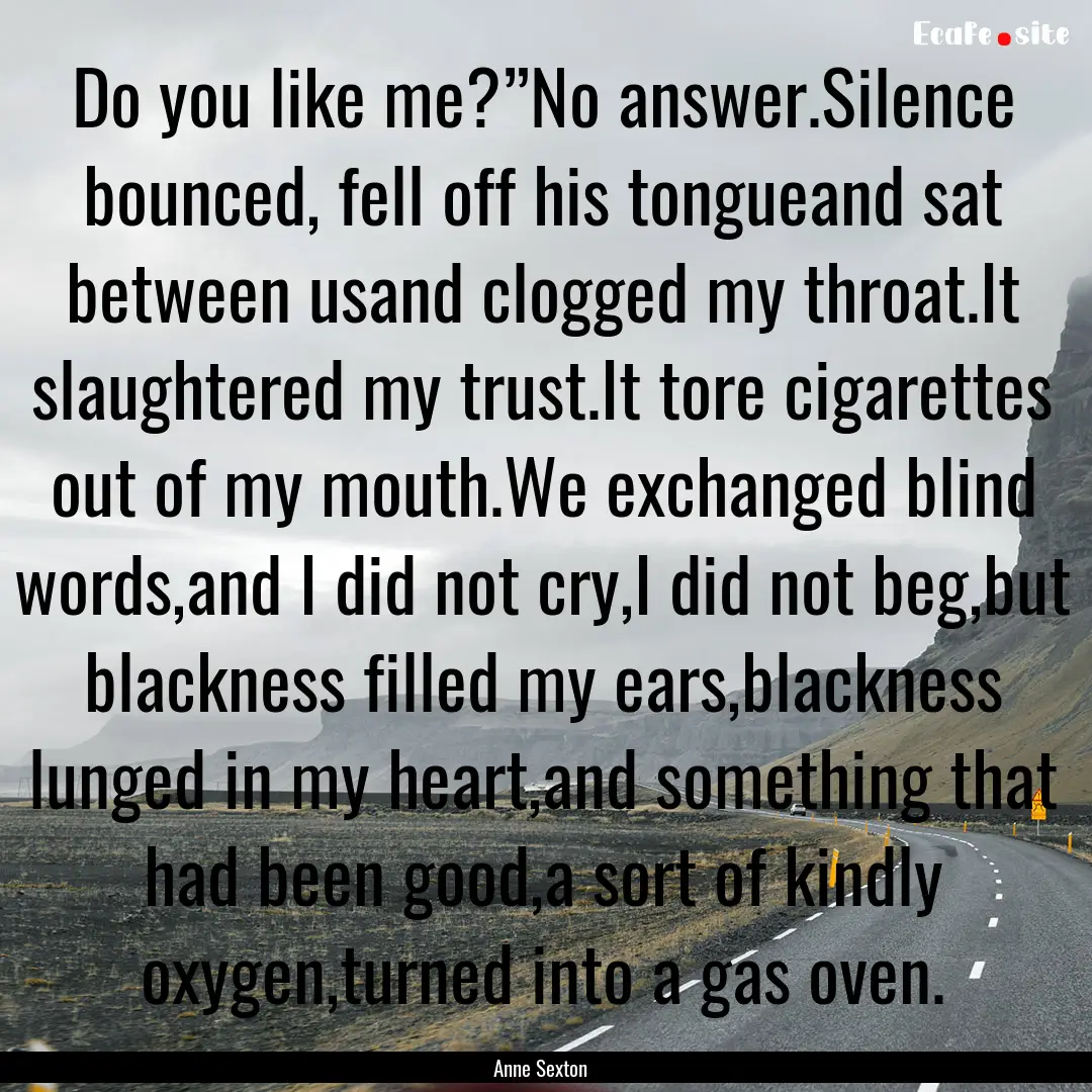 Do you like me?”No answer.Silence bounced,.... : Quote by Anne Sexton