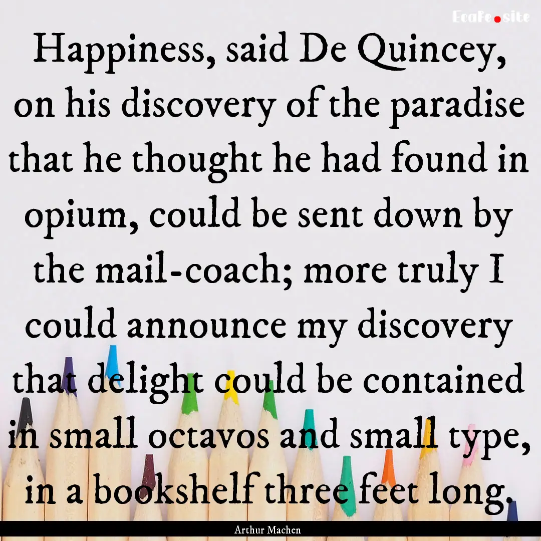 Happiness, said De Quincey, on his discovery.... : Quote by Arthur Machen