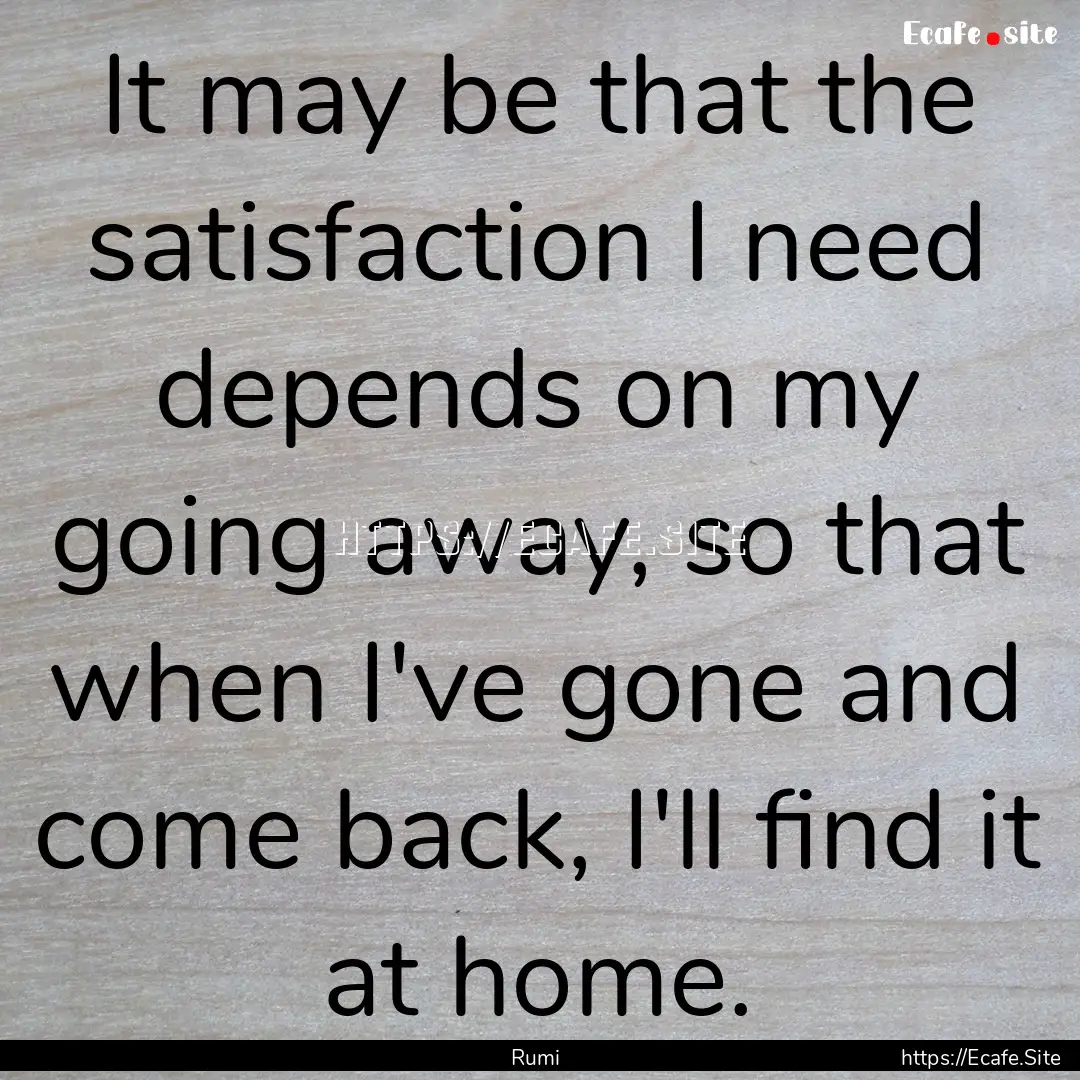 It may be that the satisfaction I need depends.... : Quote by Rumi