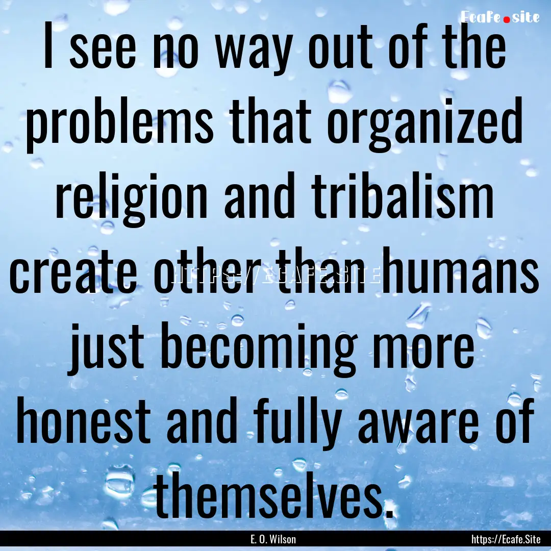 I see no way out of the problems that organized.... : Quote by E. O. Wilson