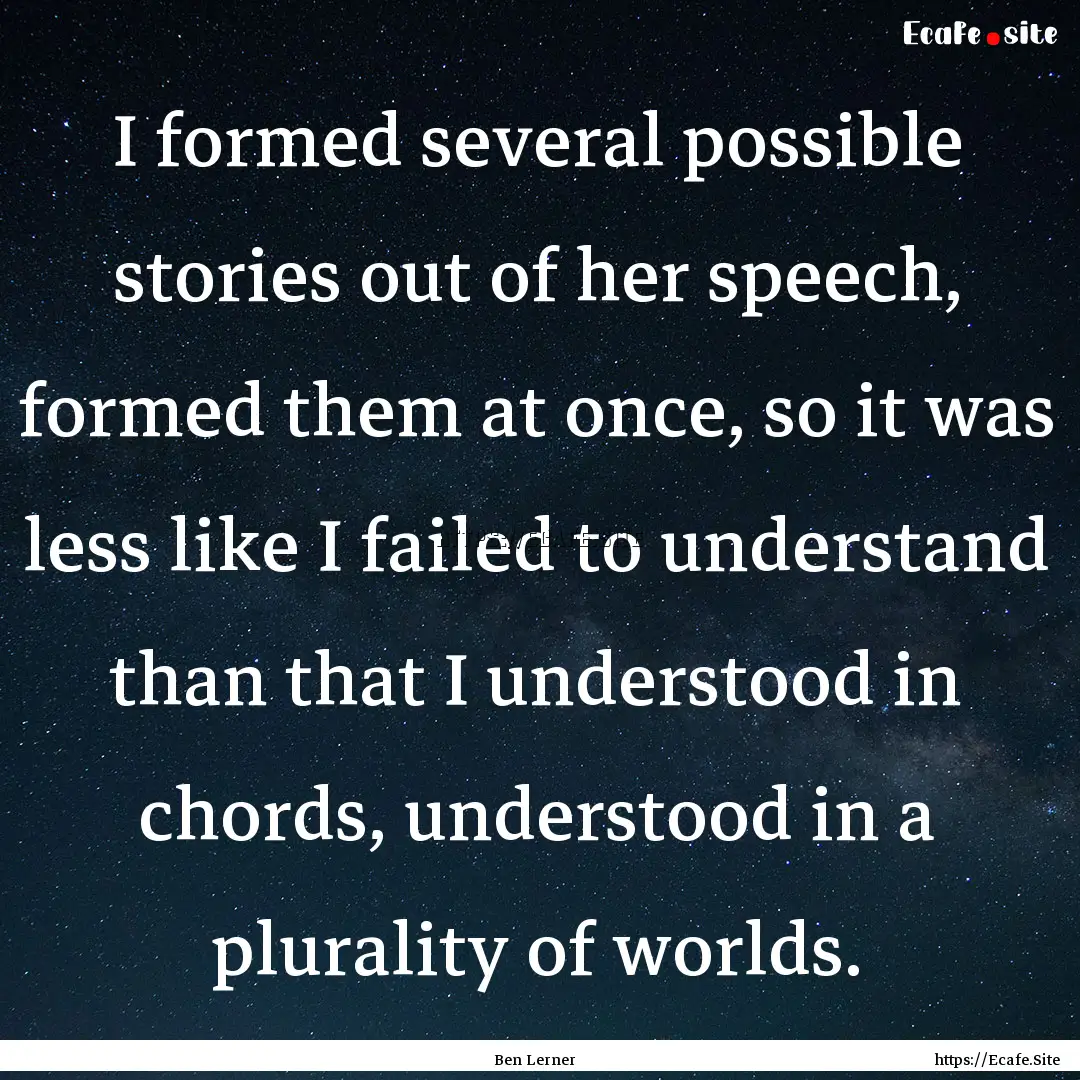 I formed several possible stories out of.... : Quote by Ben Lerner