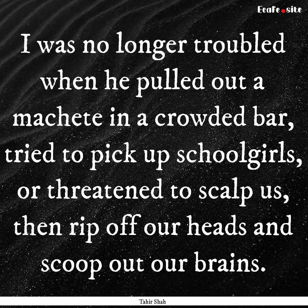 I was no longer troubled when he pulled out.... : Quote by Tahir Shah