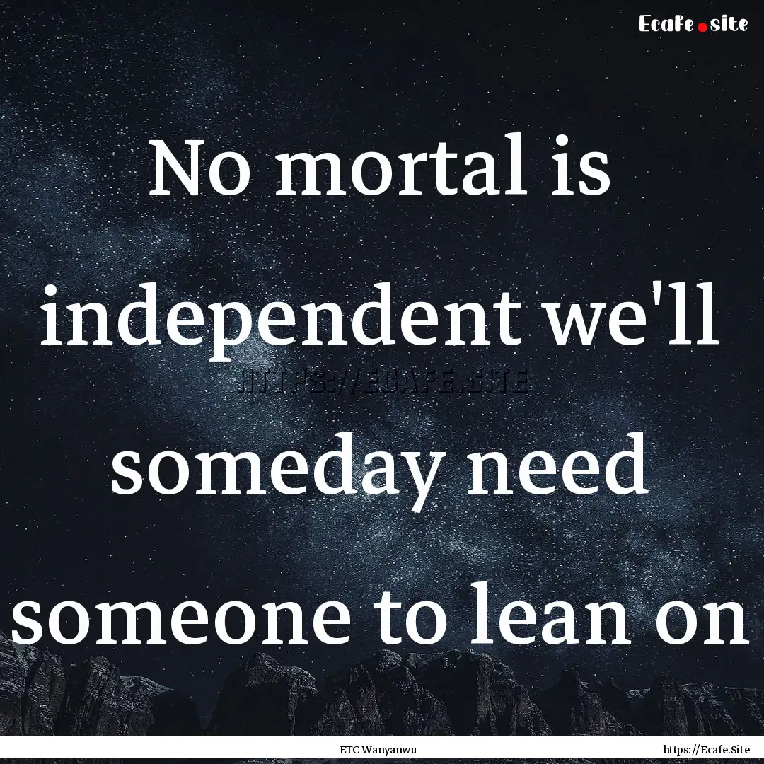 No mortal is independent we'll someday need.... : Quote by ETC Wanyanwu