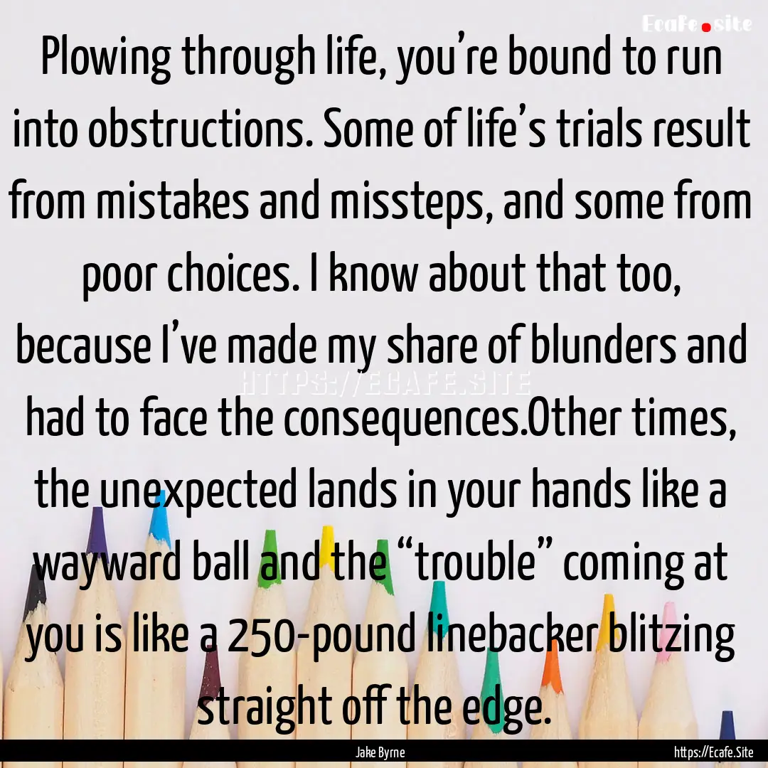 Plowing through life, you’re bound to run.... : Quote by Jake Byrne