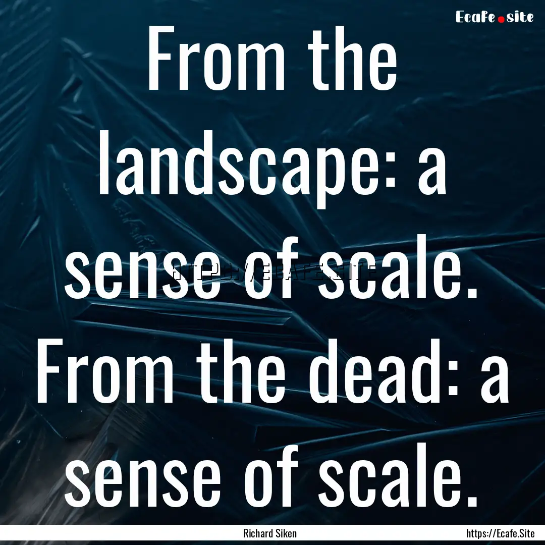 From the landscape: a sense of scale. From.... : Quote by Richard Siken