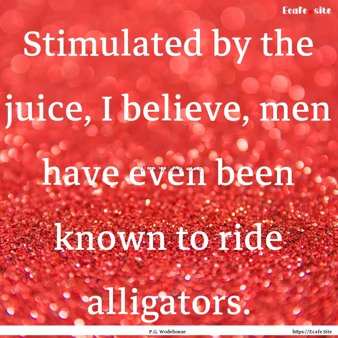 Stimulated by the juice, I believe, men have.... : Quote by P.G. Wodehouse