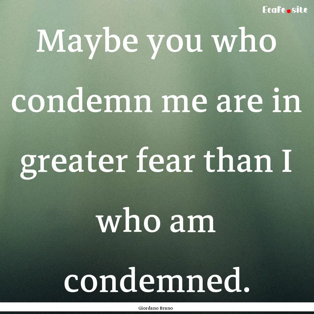 Maybe you who condemn me are in greater fear.... : Quote by Giordano Bruno