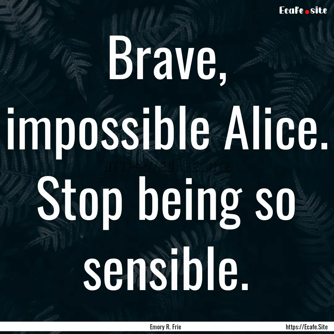 Brave, impossible Alice. Stop being so sensible..... : Quote by Emory R. Frie