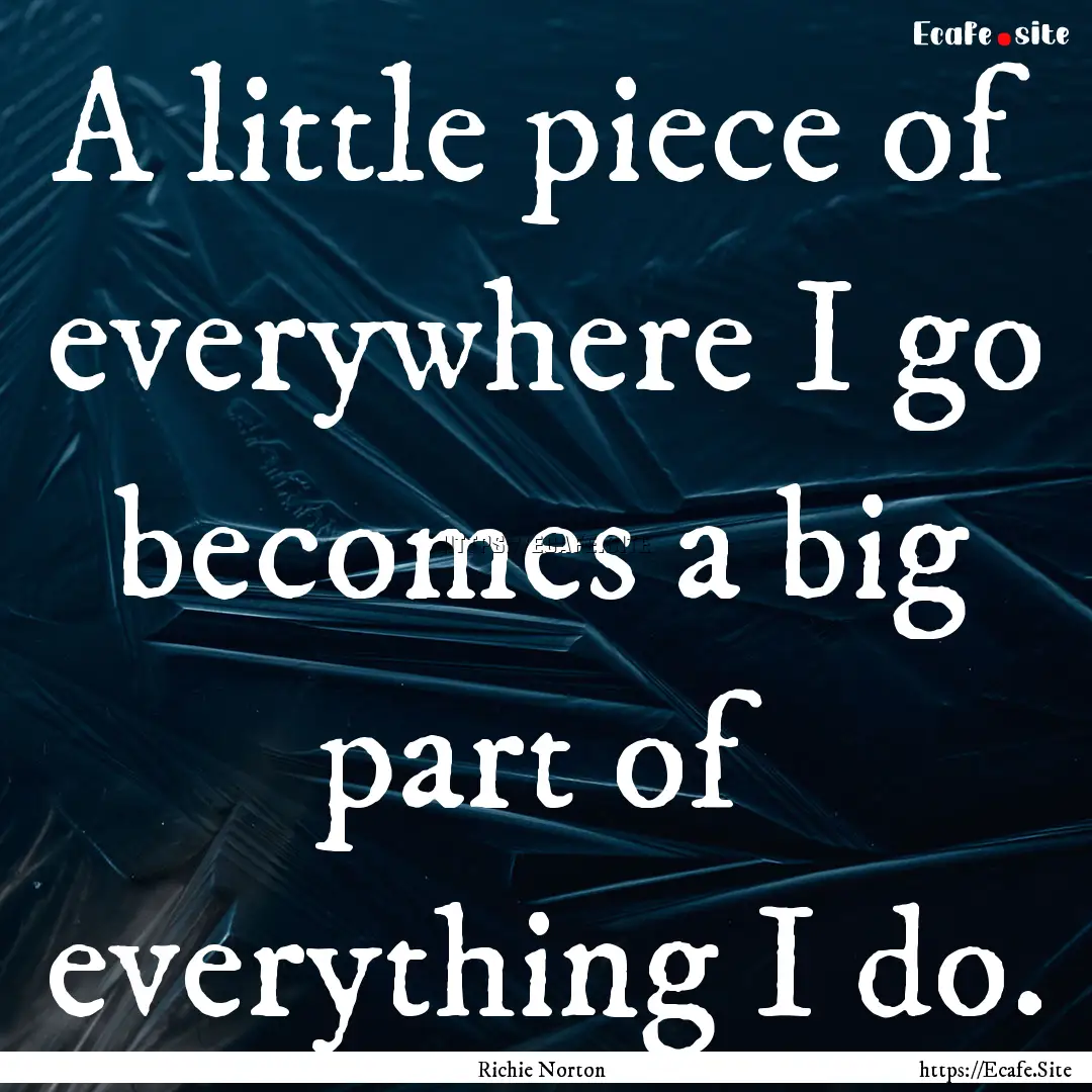 A little piece of everywhere I go becomes.... : Quote by Richie Norton