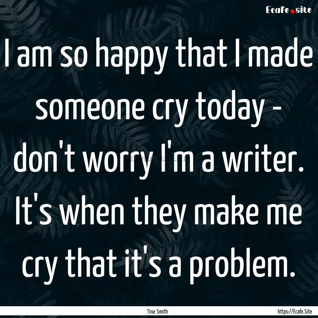 I am so happy that I made someone cry today.... : Quote by Tina Smith