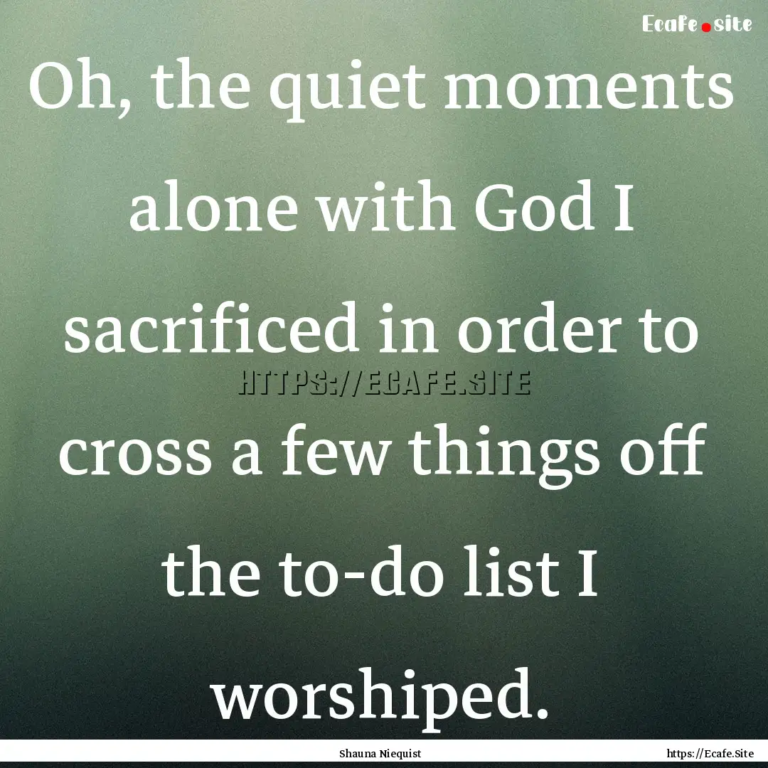 Oh, the quiet moments alone with God I sacrificed.... : Quote by Shauna Niequist