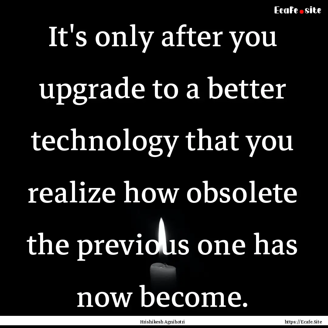 It's only after you upgrade to a better technology.... : Quote by Hrishikesh Agnihotri