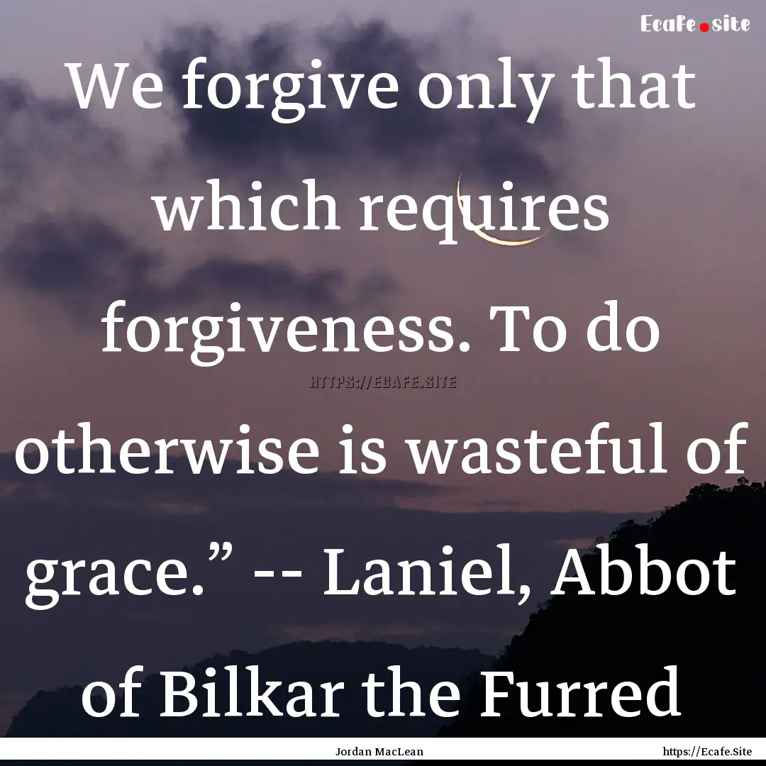 We forgive only that which requires forgiveness..... : Quote by Jordan MacLean