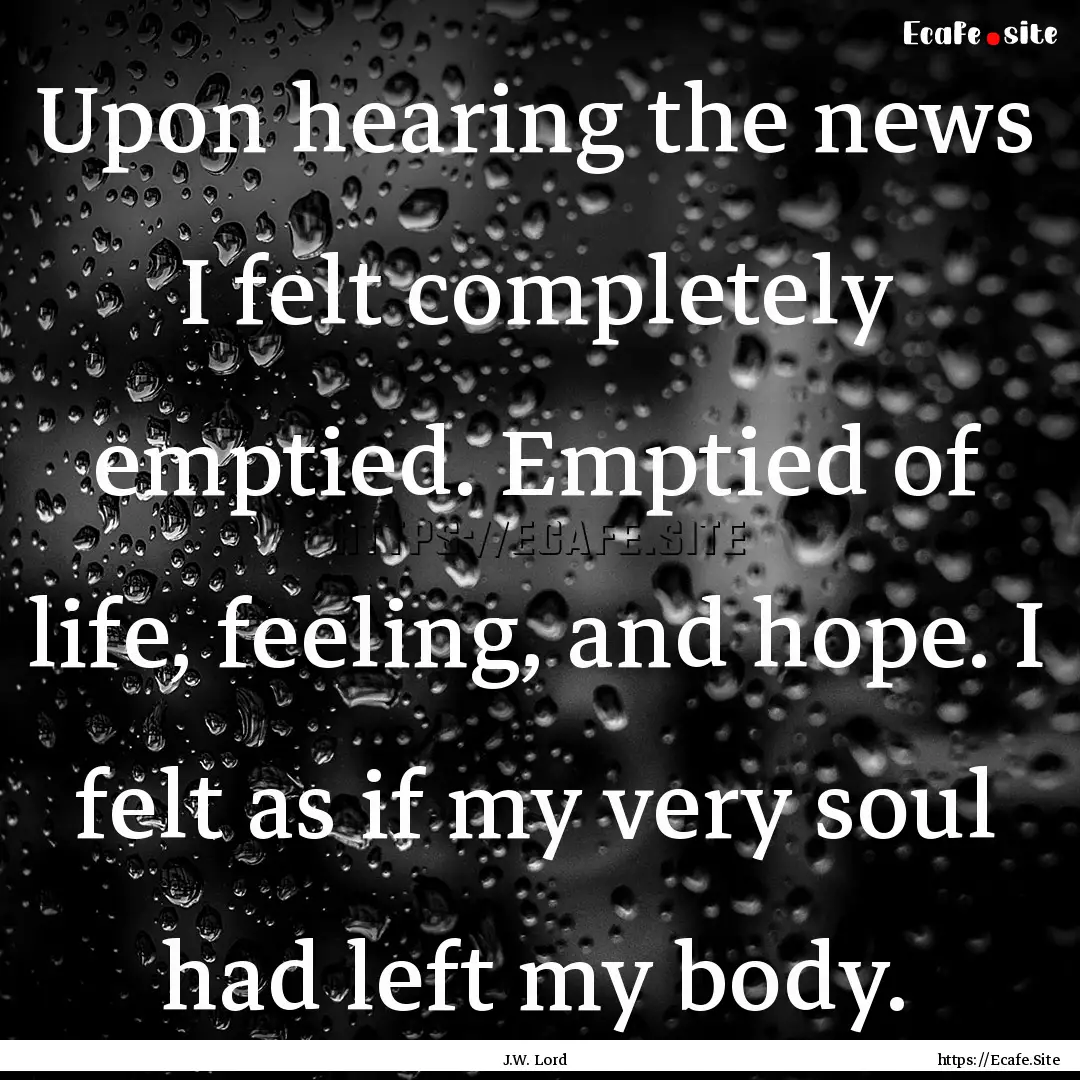 Upon hearing the news I felt completely emptied..... : Quote by J.W. Lord