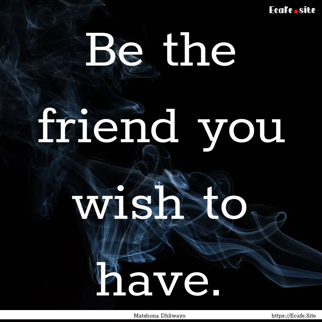 Be the friend you wish to have. : Quote by Matshona Dhliwayo