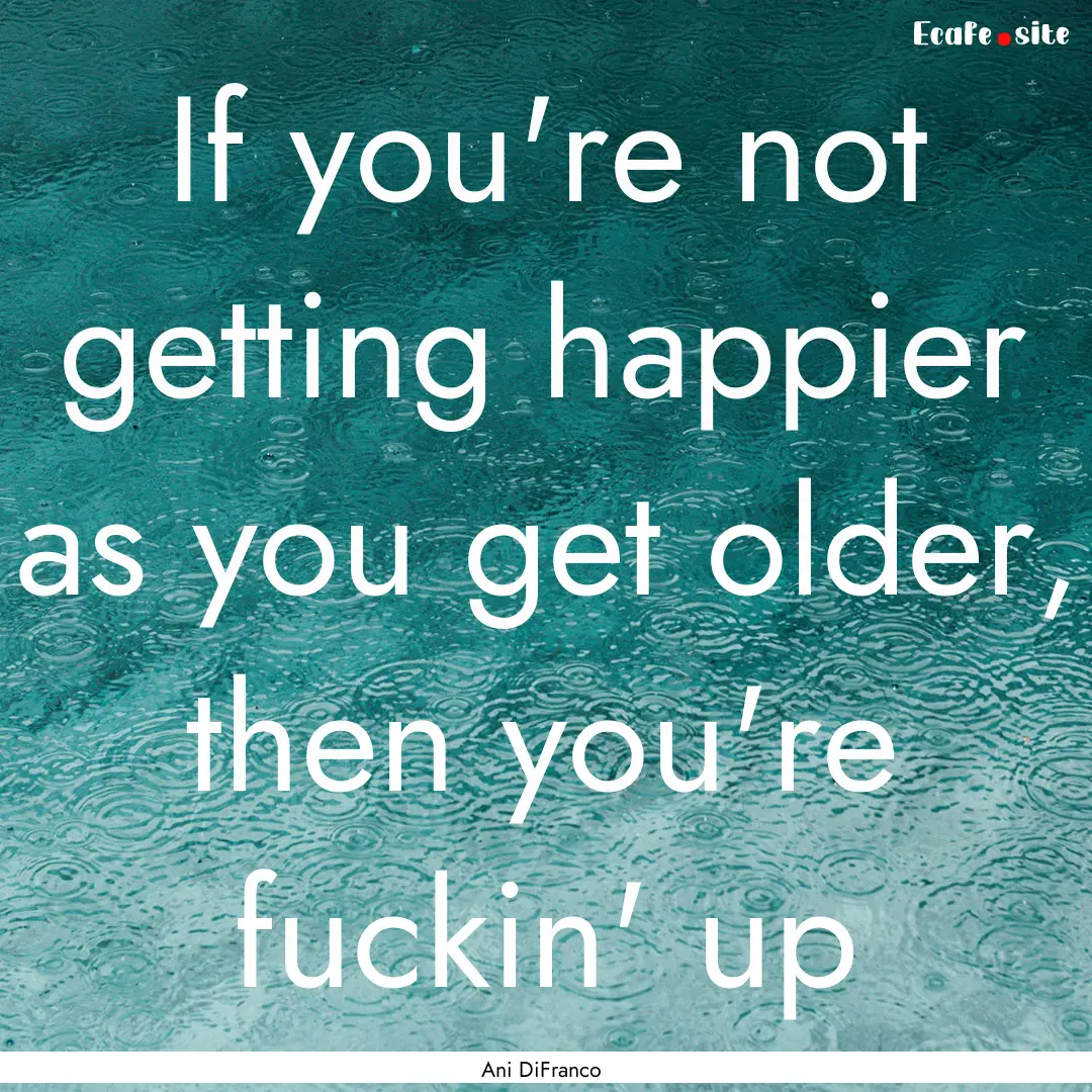 If you're not getting happier as you get.... : Quote by Ani DiFranco