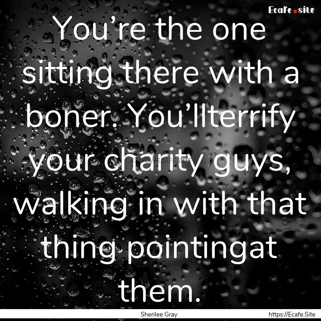 You’re the one sitting there with a boner..... : Quote by Sherilee Gray