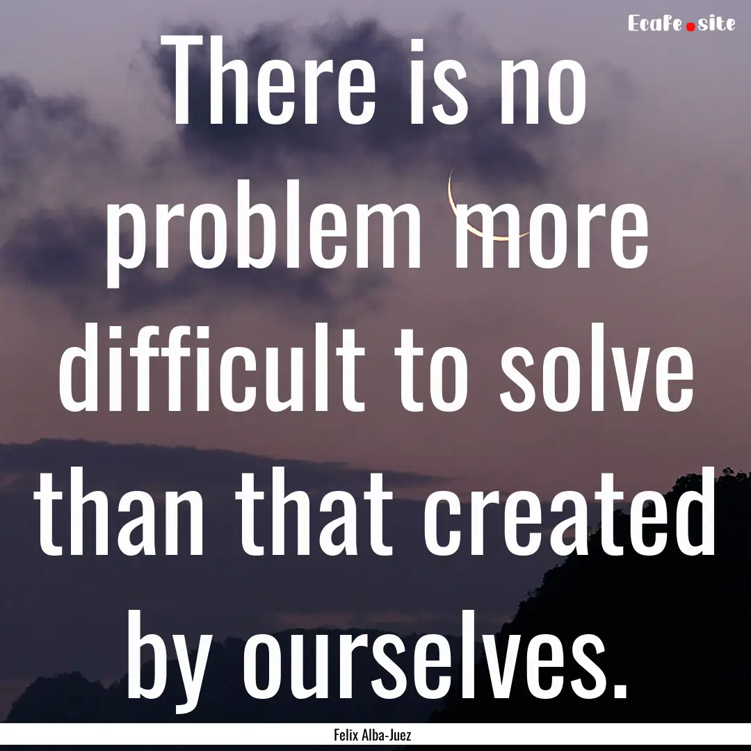 There is no problem more difficult to solve.... : Quote by Felix Alba-Juez