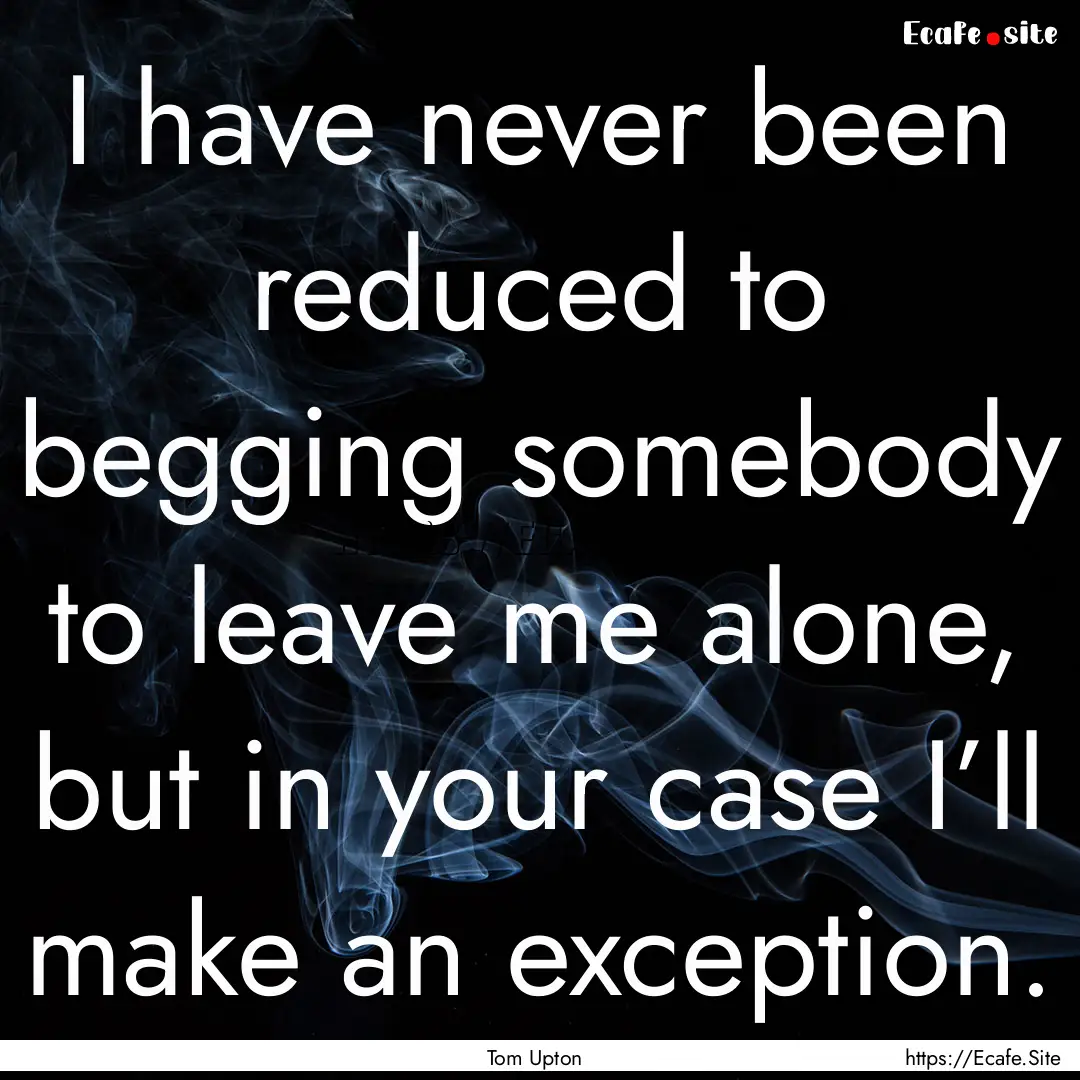 I have never been reduced to begging somebody.... : Quote by Tom Upton