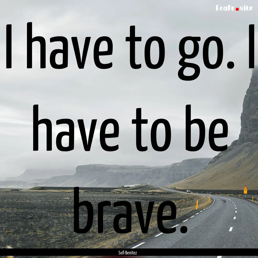 I have to go. I have to be brave. : Quote by Sofi Benitez