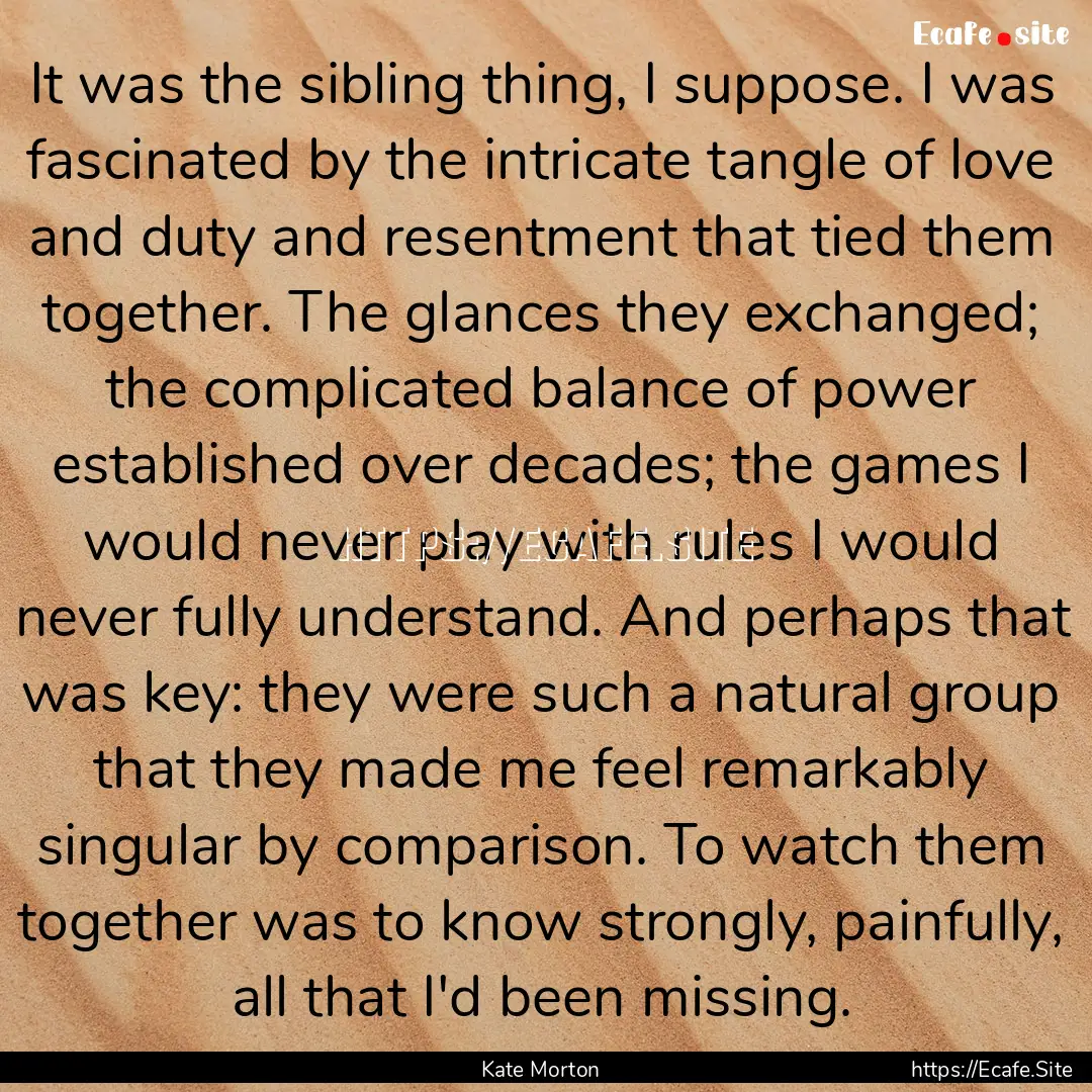 It was the sibling thing, I suppose. I was.... : Quote by Kate Morton