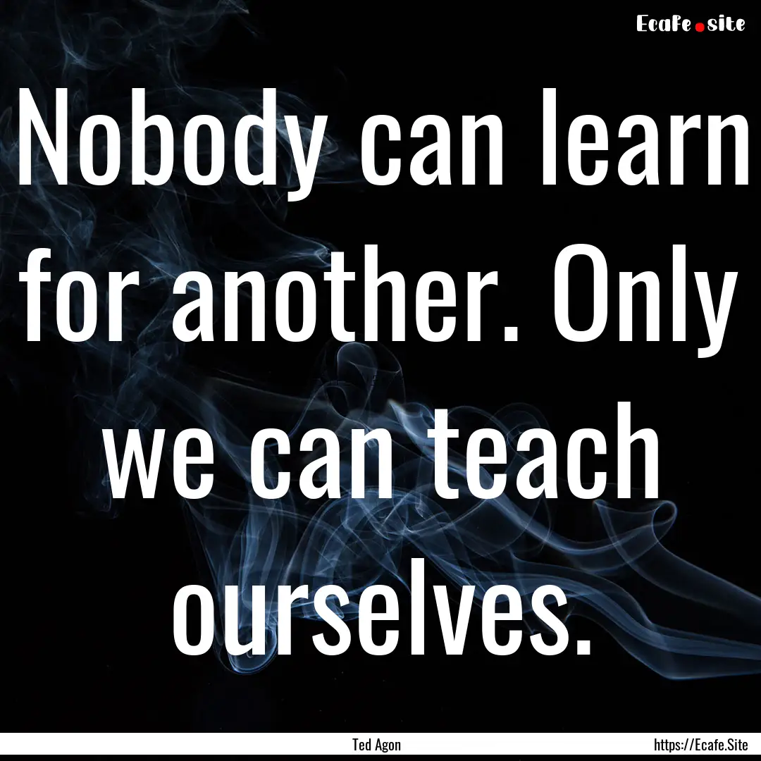 Nobody can learn for another. Only we can.... : Quote by Ted Agon