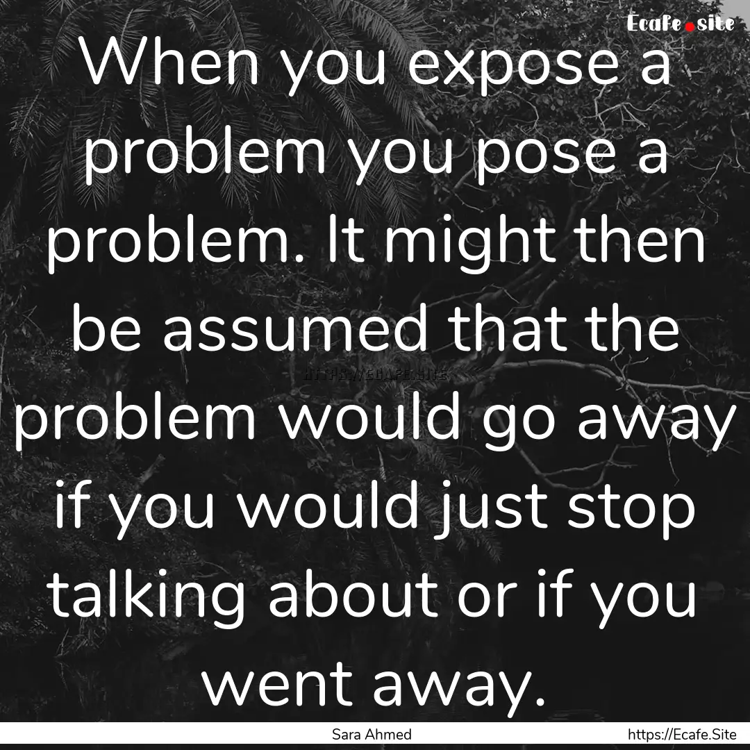 When you expose a problem you pose a problem..... : Quote by Sara Ahmed