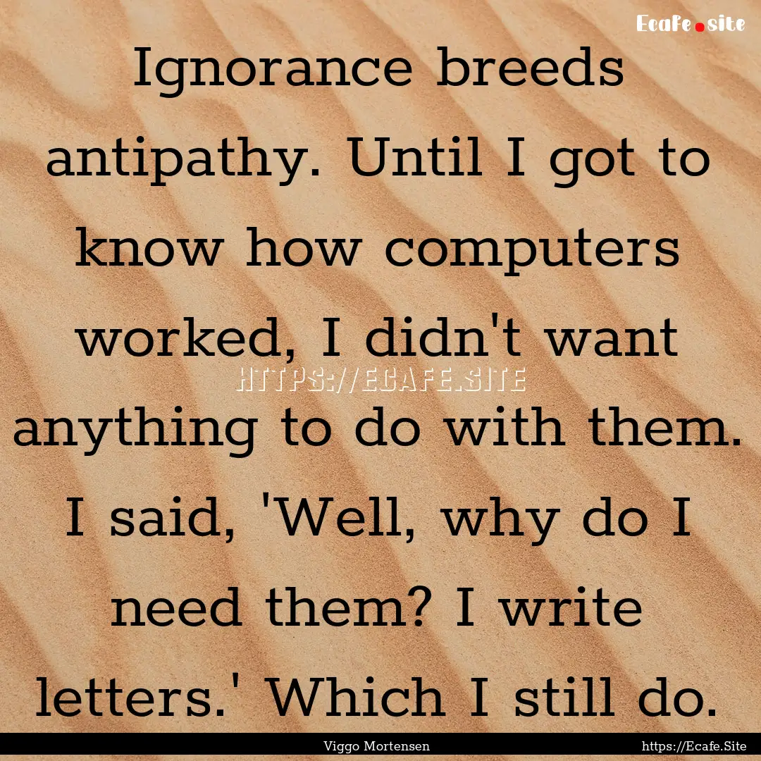 Ignorance breeds antipathy. Until I got to.... : Quote by Viggo Mortensen