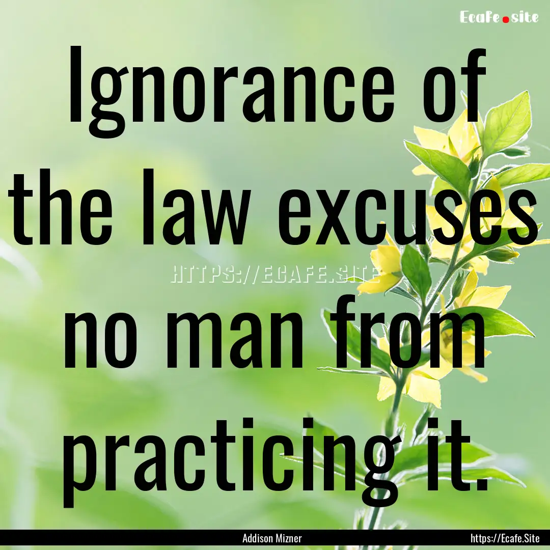 Ignorance of the law excuses no man from.... : Quote by Addison Mizner