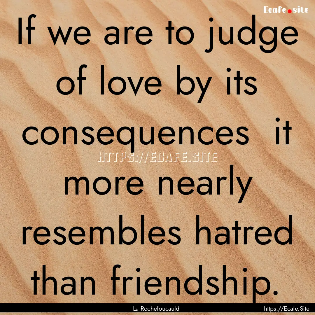 If we are to judge of love by its consequences.... : Quote by La Rochefoucauld