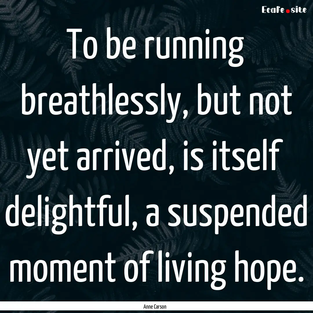 To be running breathlessly, but not yet arrived,.... : Quote by Anne Carson