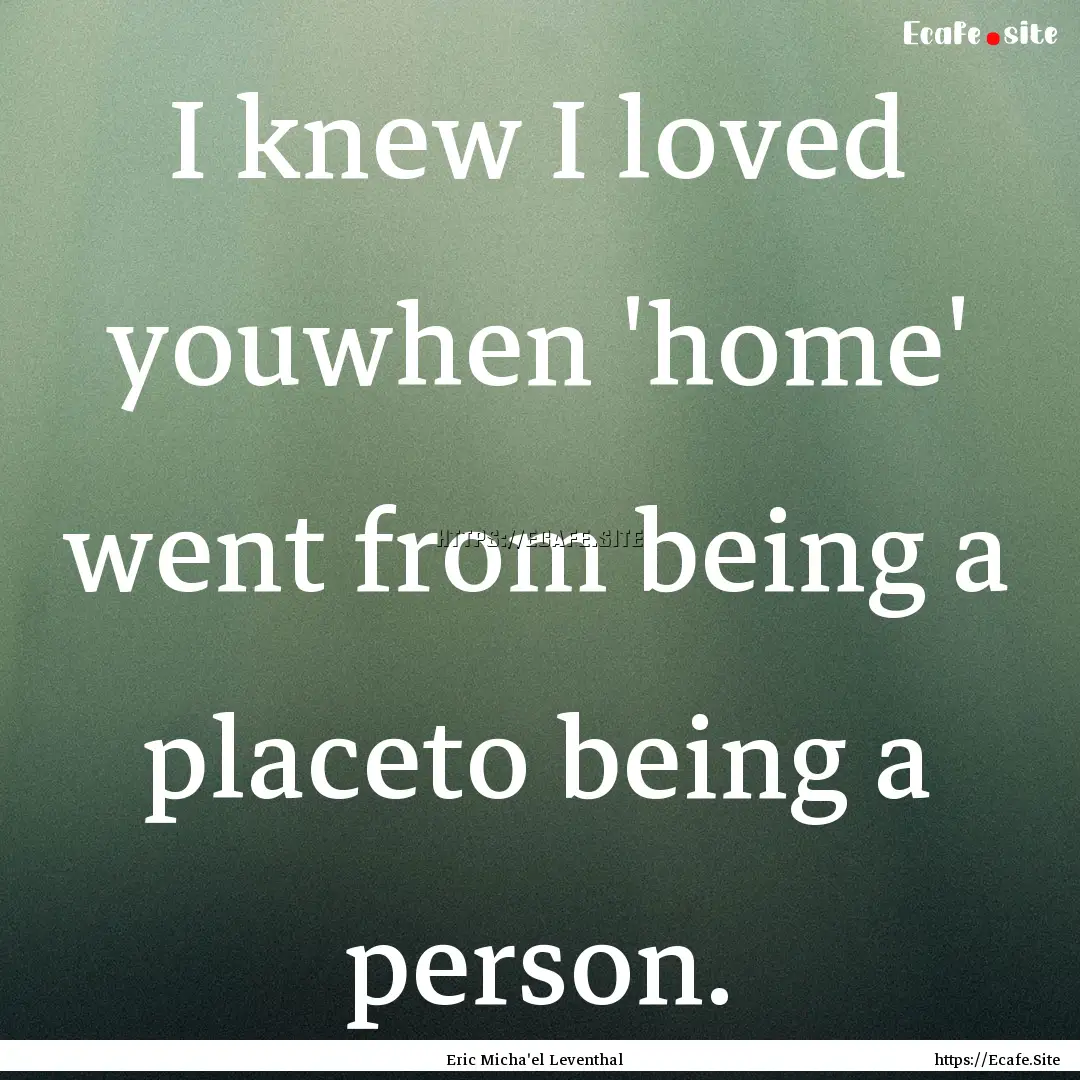 I knew I loved youwhen 'home' went from being.... : Quote by Eric Micha'el Leventhal