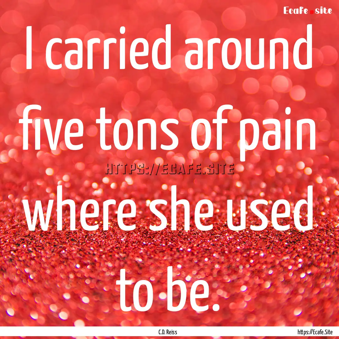 I carried around five tons of pain where.... : Quote by C.D. Reiss