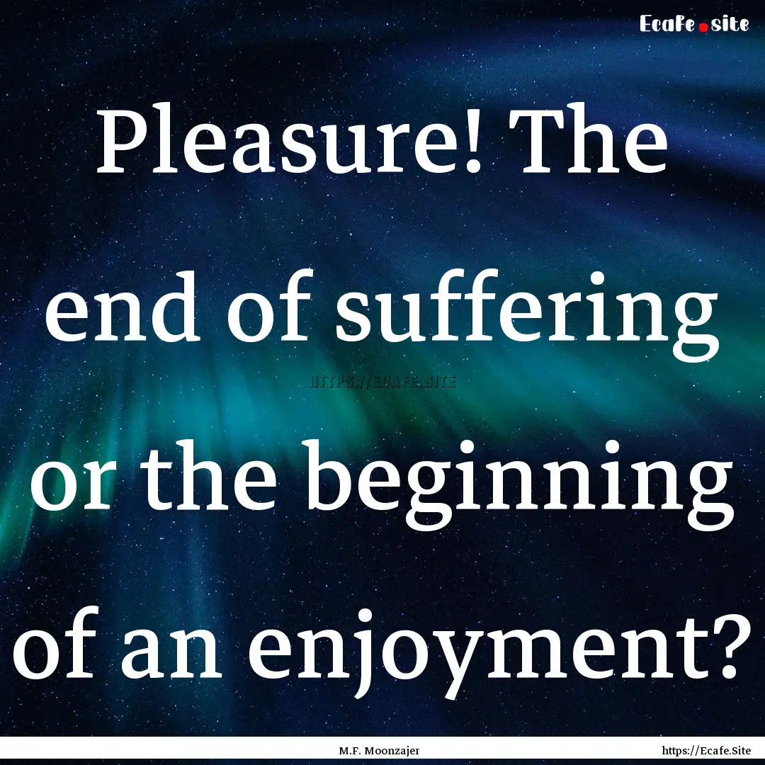 Pleasure! The end of suffering or the beginning.... : Quote by M.F. Moonzajer