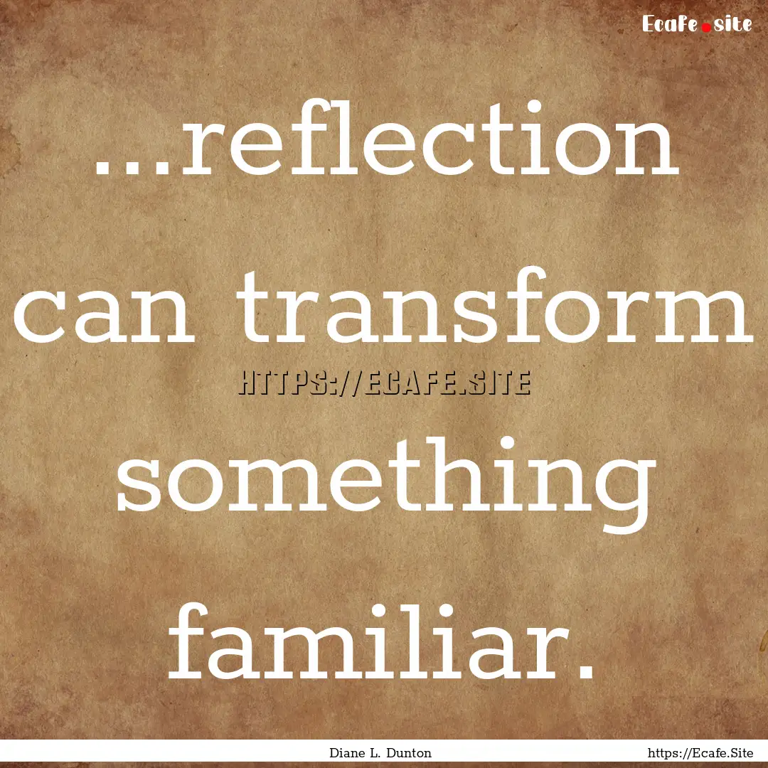 ...reflection can transform something familiar..... : Quote by Diane L. Dunton