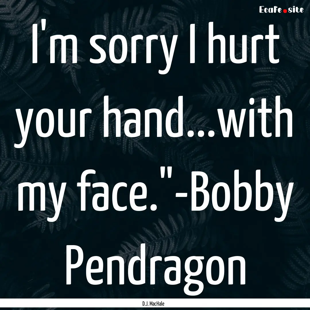 I'm sorry I hurt your hand...with my face.