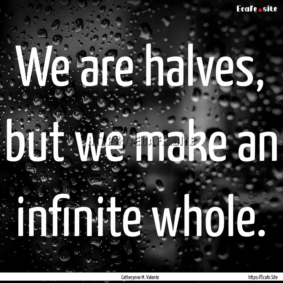 We are halves, but we make an infinite whole..... : Quote by Catherynne M. Valente