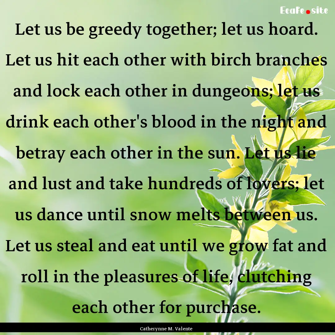 Let us be greedy together; let us hoard..... : Quote by Catherynne M. Valente