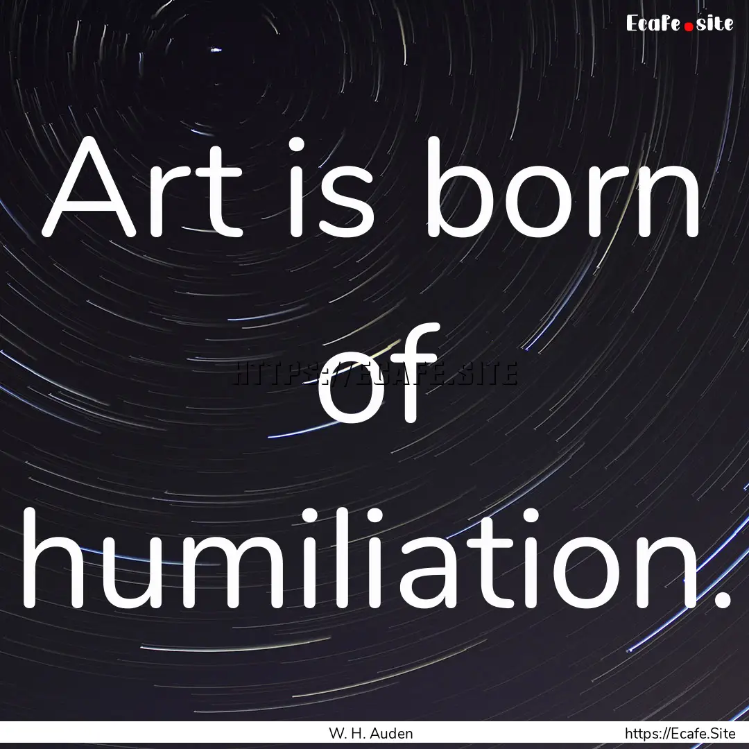 Art is born of humiliation. : Quote by W. H. Auden