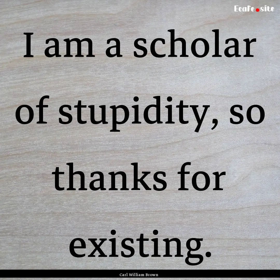 I am a scholar of stupidity, so thanks for.... : Quote by Carl William Brown