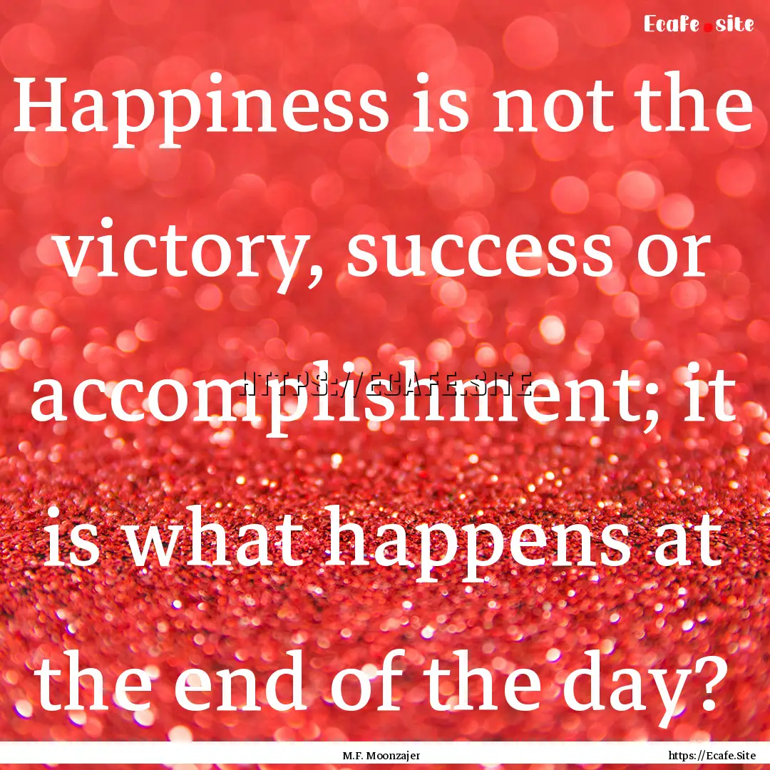 Happiness is not the victory, success or.... : Quote by M.F. Moonzajer