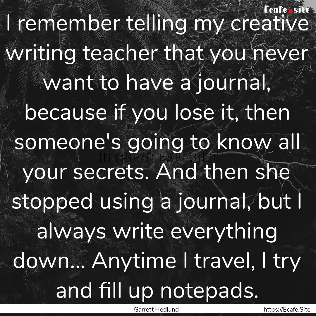 I remember telling my creative writing teacher.... : Quote by Garrett Hedlund