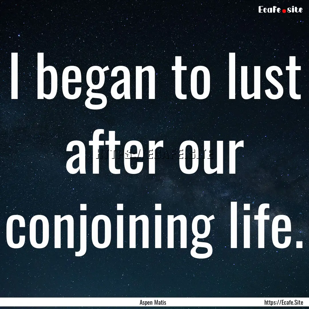 I began to lust after our conjoining life..... : Quote by Aspen Matis