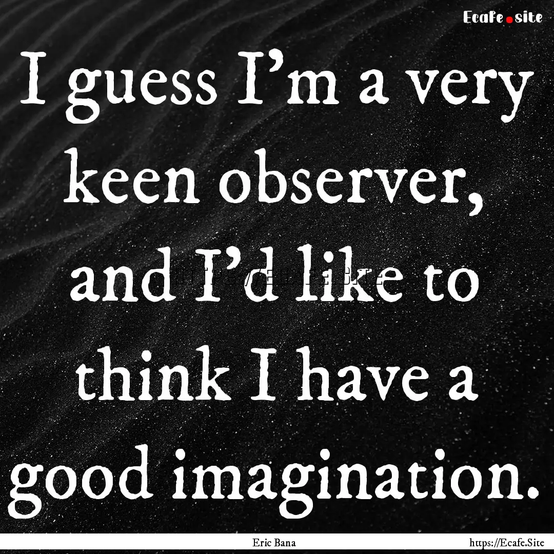 I guess I'm a very keen observer, and I'd.... : Quote by Eric Bana